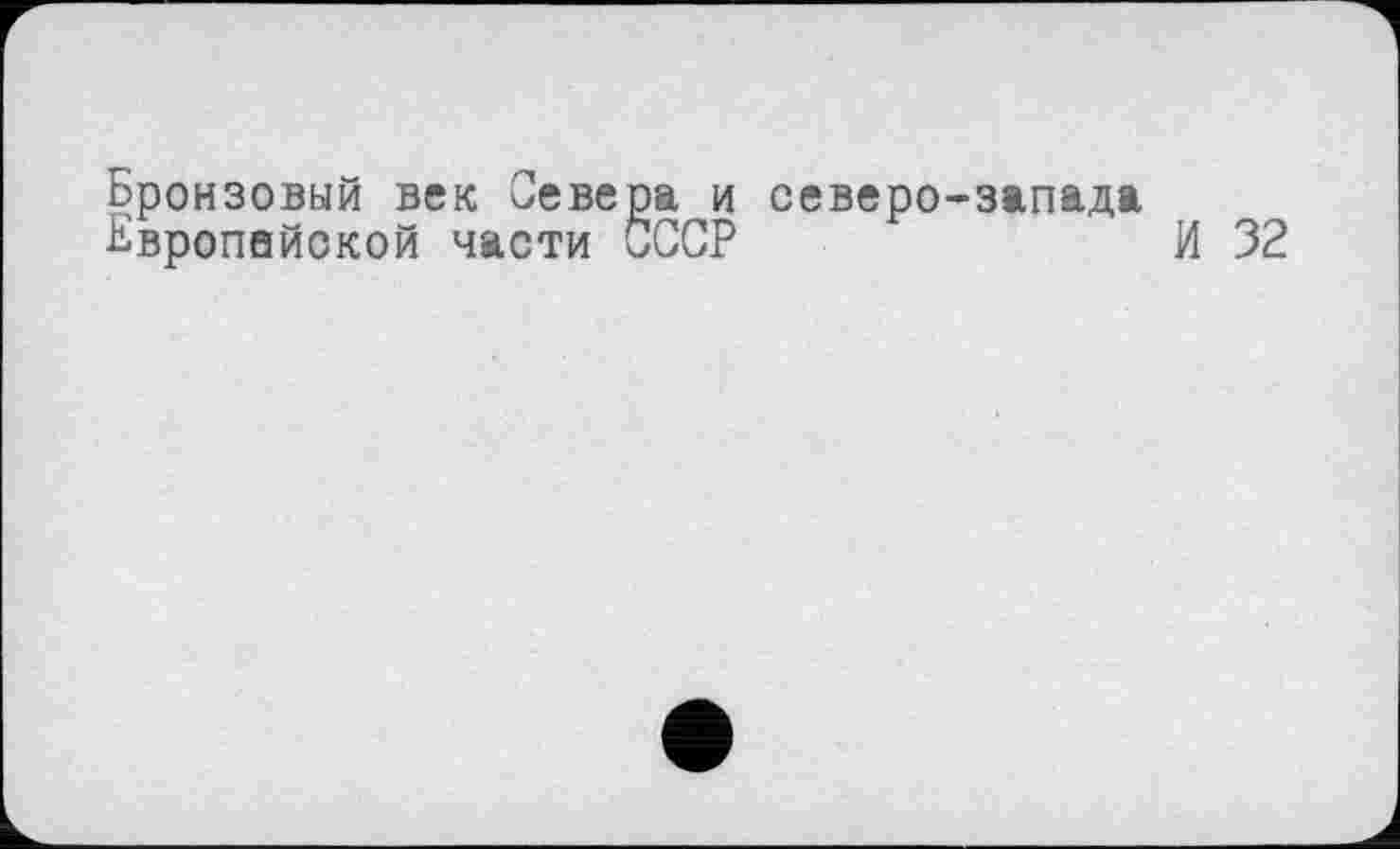 ﻿Бронзовый век Севера и северо-запада
Бвропейокой части СССР	И 32